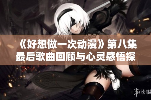 《好想做一次动漫》第八集最后歌曲回顾与心灵感悟探讨