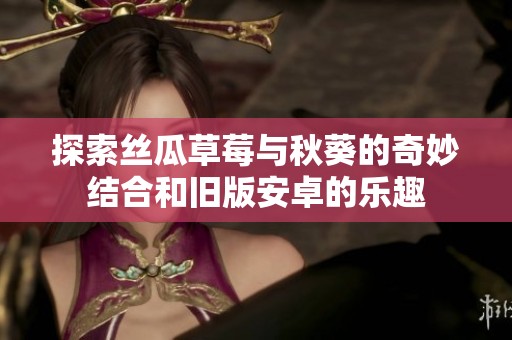 探索丝瓜草莓与秋葵的奇妙结合和旧版安卓的乐趣