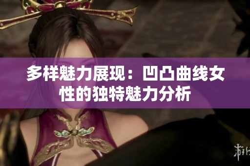 多样魅力展现：凹凸曲线女性的独特魅力分析