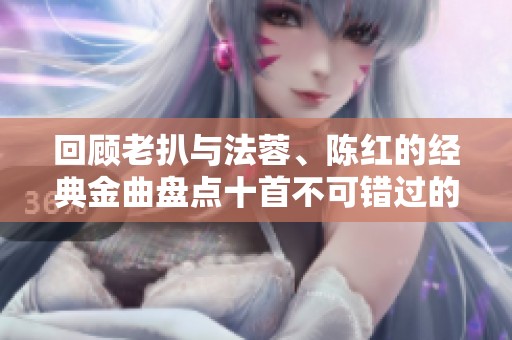 回顾老扒与法蓉、陈红的经典金曲盘点十首不可错过的歌曲