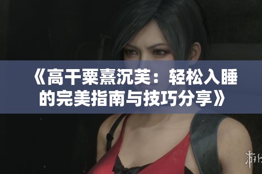 《高干粟熹沉芙：轻松入睡的完美指南与技巧分享》