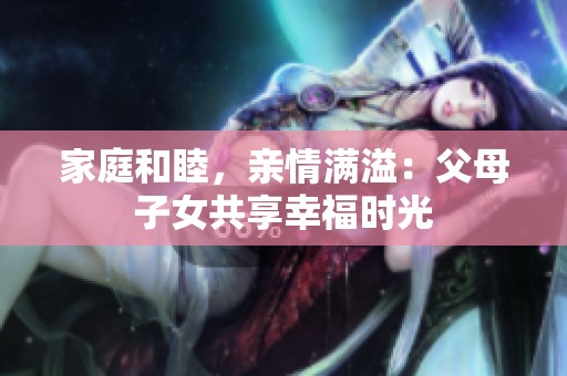 家庭和睦，亲情满溢：父母子女共享幸福时光