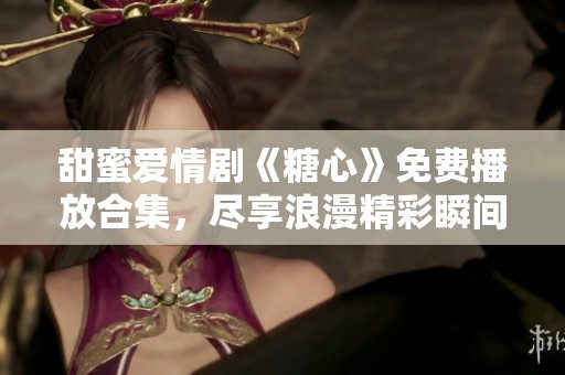 甜蜜爱情剧《糖心》免费播放合集，尽享浪漫精彩瞬间