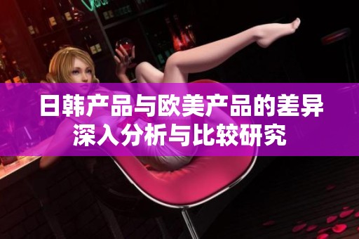 日韩产品与欧美产品的差异深入分析与比较研究