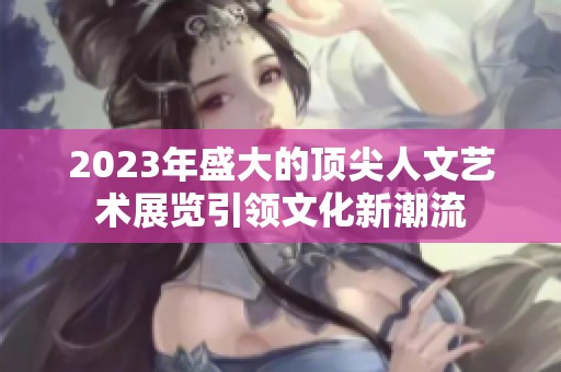 2023年盛大的顶尖人文艺术展览引领文化新潮流
