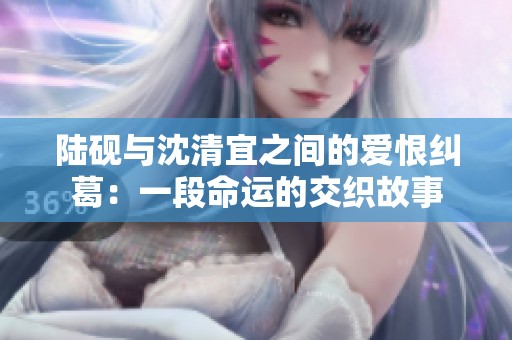 陆砚与沈清宜之间的爱恨纠葛：一段命运的交织故事