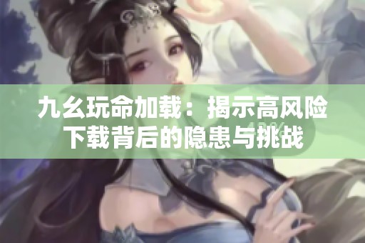 九幺玩命加载：揭示高风险下载背后的隐患与挑战