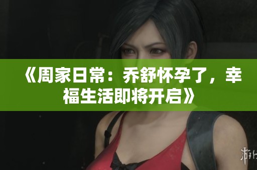 《周家日常：乔舒怀孕了，幸福生活即将开启》