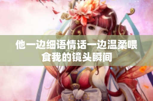 他一边细语情话一边温柔喂食我的镜头瞬间