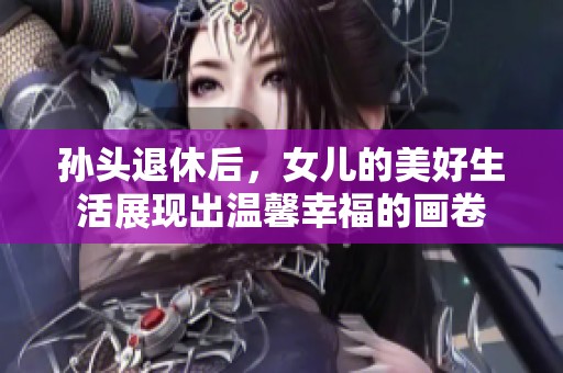 孙头退休后，女儿的美好生活展现出温馨幸福的画卷