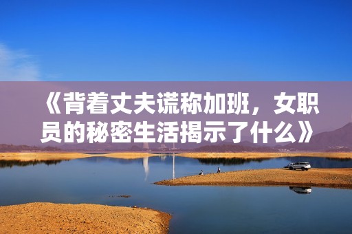 《背着丈夫谎称加班，女职员的秘密生活揭示了什么》