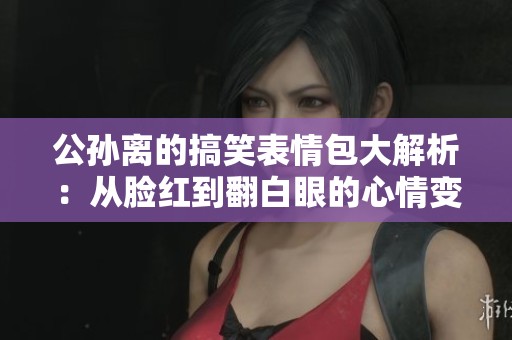 公孙离的搞笑表情包大解析：从脸红到翻白眼的心情变化