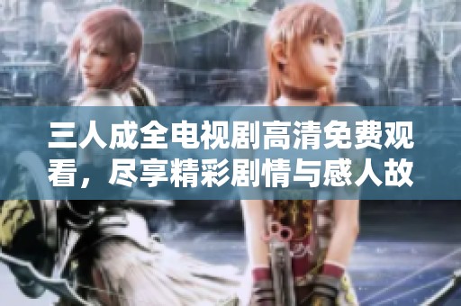 三人成全电视剧高清免费观看，尽享精彩剧情与感人故事