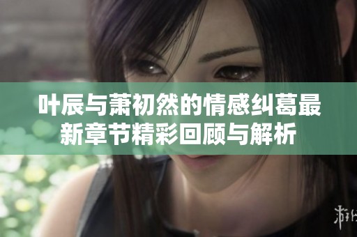 叶辰与萧初然的情感纠葛最新章节精彩回顾与解析
