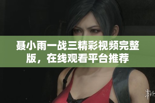 聂小雨一战三精彩视频完整版，在线观看平台推荐