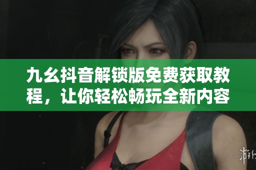 九幺抖音解锁版免费获取教程，让你轻松畅玩全新内容