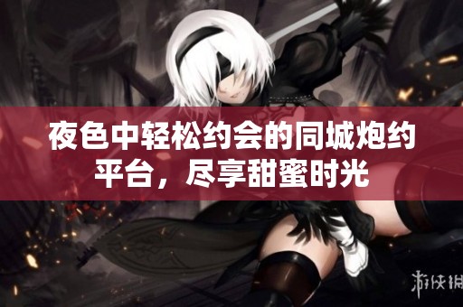 夜色中轻松约会的同城炮约平台，尽享甜蜜时光