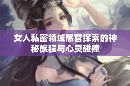 女人私密领域感官探索的神秘旅程与心灵碰撞