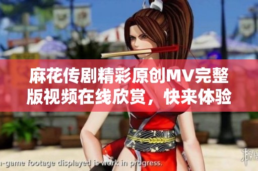 麻花传剧精彩原创MV完整版视频在线欣赏，快来体验其中的魅力