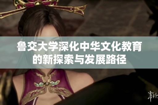 鲁交大学深化中华文化教育的新探索与发展路径
