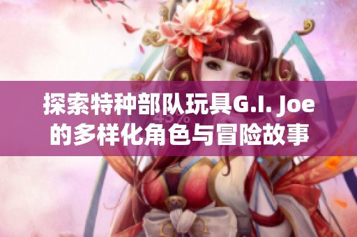探索特种部队玩具G.I. Joe的多样化角色与冒险故事