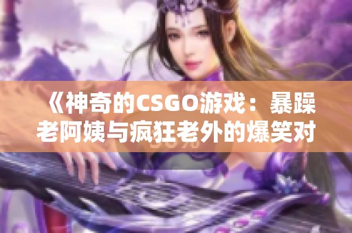 《神奇的CSGO游戏：暴躁老阿姨与疯狂老外的爆笑对决》