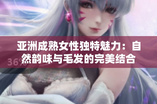 亚洲成熟女性独特魅力：自然韵味与毛发的完美结合
