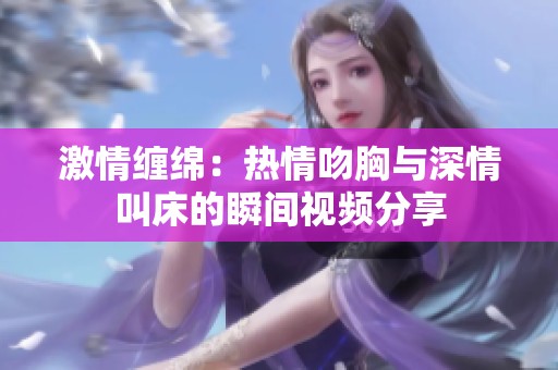 激情缠绵：热情吻胸与深情叫床的瞬间视频分享