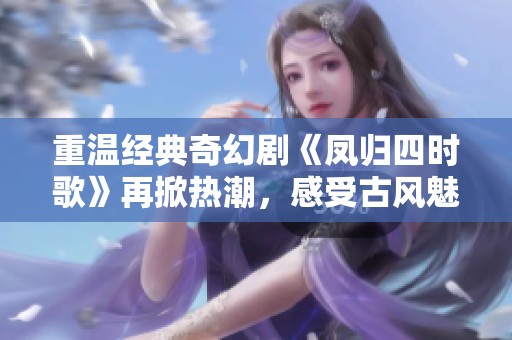 重温经典奇幻剧《凤归四时歌》再掀热潮，感受古风魅力
