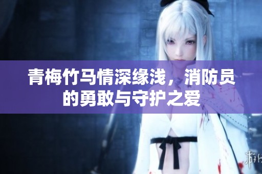 青梅竹马情深缘浅，消防员的勇敢与守护之爱