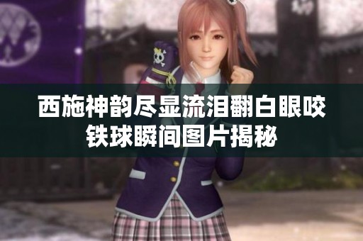 西施神韵尽显流泪翻白眼咬铁球瞬间图片揭秘