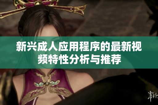新兴成人应用程序的最新视频特性分析与推荐