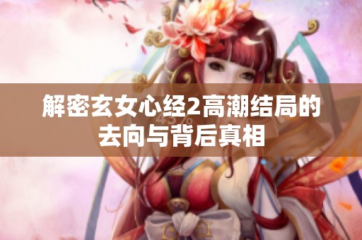 解密玄女心经2高潮结局的去向与背后真相