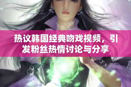 热议韩国经典吻戏视频，引发粉丝热情讨论与分享