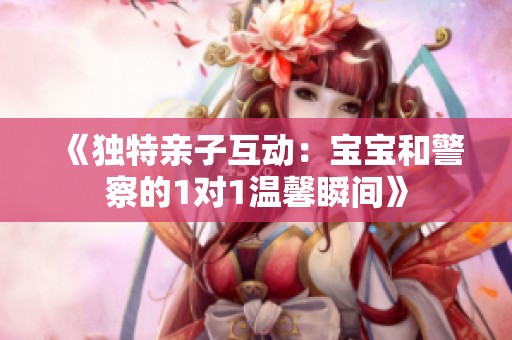 《独特亲子互动：宝宝和警察的1对1温馨瞬间》