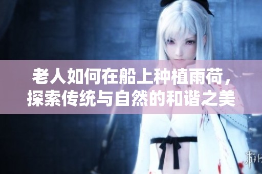 老人如何在船上种植雨荷，探索传统与自然的和谐之美