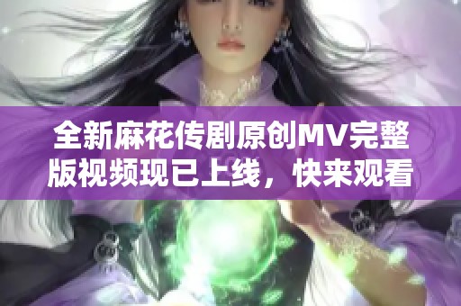 全新麻花传剧原创MV完整版视频现已上线，快来观看！
