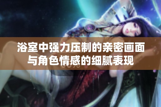 浴室中强力压制的亲密画面与角色情感的细腻表现