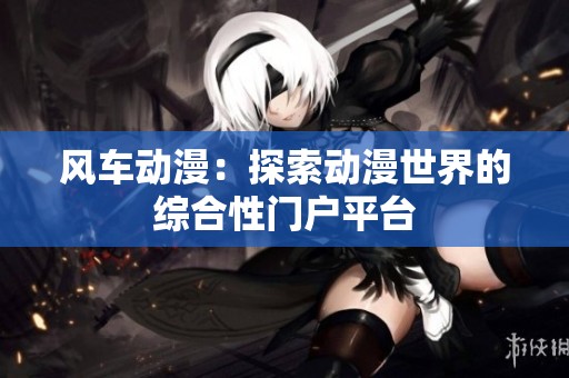 风车动漫：探索动漫世界的综合性门户平台