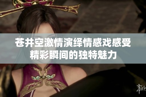 苍井空激情演绎情感戏感受精彩瞬间的独特魅力