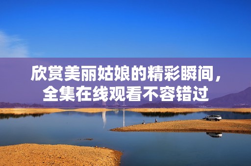 欣赏美丽姑娘的精彩瞬间，全集在线观看不容错过