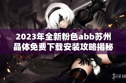 2023年全新粉色abb苏州晶体免费下载安装攻略揭秘