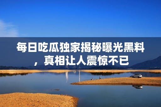 每日吃瓜独家揭秘曝光黑料，真相让人震惊不已