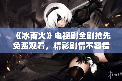 《冰雨火》电视剧全剧抢先免费观看，精彩剧情不容错过