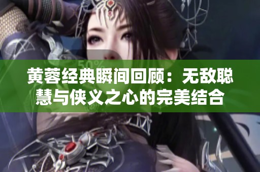 黄蓉经典瞬间回顾：无敌聪慧与侠义之心的完美结合