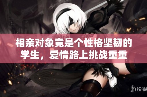 相亲对象竟是个性格坚韧的学生，爱情路上挑战重重