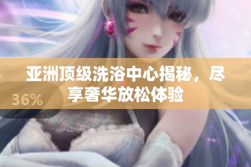 亚洲顶级洗浴中心揭秘，尽享奢华放松体验