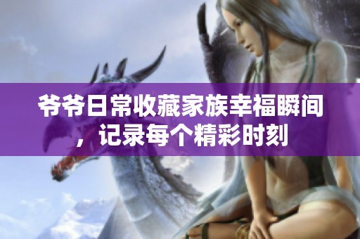 爷爷日常收藏家族幸福瞬间，记录每个精彩时刻