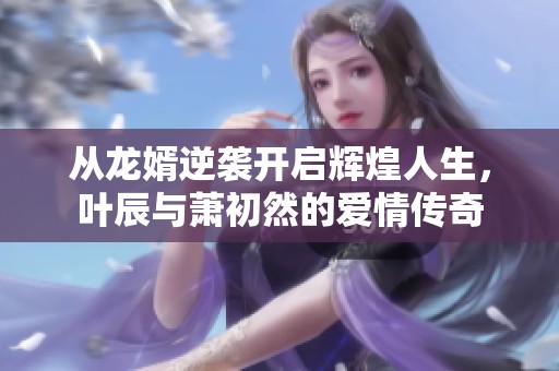 从龙婿逆袭开启辉煌人生，叶辰与萧初然的爱情传奇