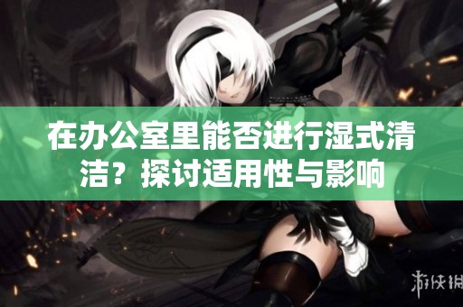 在办公室里能否进行湿式清洁？探讨适用性与影响